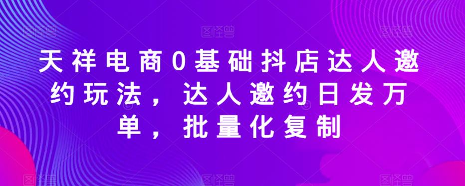 天祥电商0基础抖店达人邀约玩法,达人邀约日发万单,批量化复制